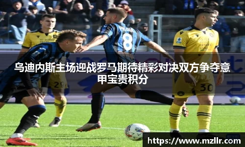 乌迪内斯主场迎战罗马期待精彩对决双方争夺意甲宝贵积分